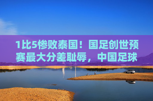 1比5惨败泰国!国足创世预赛最大分差耻辱,中国足球的底线在哪里?1比5惨败泰国!国足创世预赛最大分差耻辱,底线在哪里?