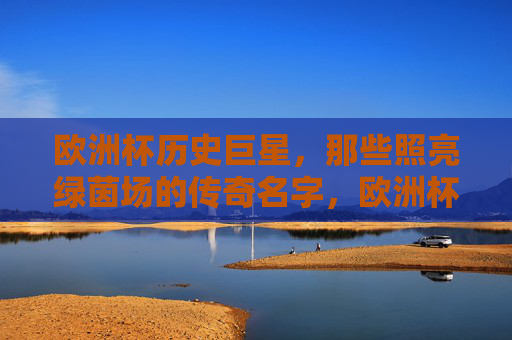 欧洲杯历史巨星，那些照亮绿茵场的传奇名字，欧洲杯传奇巨星，照亮绿茵场的传奇名字