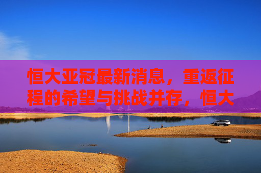 恒大亚冠最新消息，重返征程的希望与挑战并存，恒大亚冠最新消息，重返征程希望与挑战并存