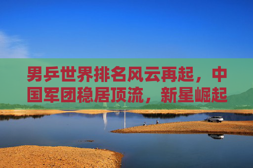 男乒世界排名风云再起，中国军团稳居顶流，新星崛起挑战旧格局，男乒世界排名风云再起，中国军团稳居顶流，新星崛起挑战旧格局