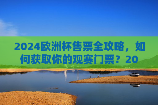 2024欧洲杯售票全攻略,如何获取你的观赛门票?2024欧洲杯观赛门票获取全攻略