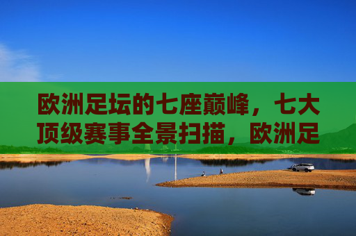 欧洲足坛的七座巅峰,七大顶级赛事全景扫描,欧洲足坛七座巅峰赛事全景扫描