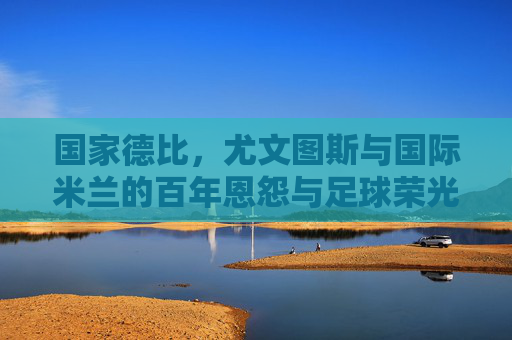 国家德比,尤文图斯与国际米兰的百年恩怨与足球荣光,国家德比百年恩怨,尤文图斯与国际米兰的足球荣光