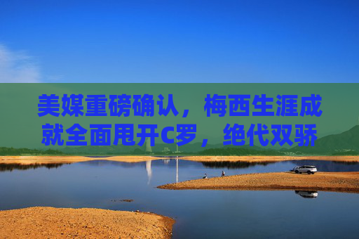 美媒重磅确认，梅西生涯成就全面甩开C罗，绝代双骄时代终有定论，美媒重磅确认，梅西生涯成就全面超越C罗，绝代双骄时代终有定论
