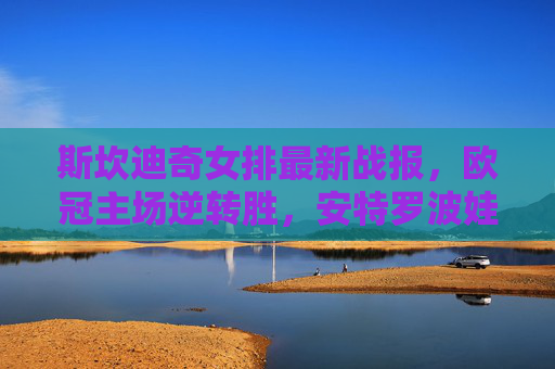 斯坎迪奇女排最新战报,欧冠主场逆转胜,安特罗波娃砍下26分引爆全场
