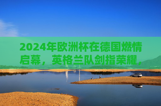 2024年欧洲杯在德国燃情启幕，英格兰队剑指荣耀，2024欧洲杯德国开幕 英格兰剑指荣耀