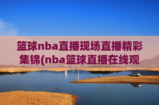 篮球nba直播现场直播精彩集锦(nba篮球直播在线观看高清直播视频)NBA高清直播现场精彩集锦在线观看