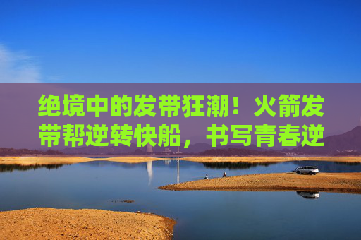 绝境中的发带狂潮!火箭发带帮逆转快船,书写青春逆袭传奇,火箭发带帮逆转快船!绝境青春书写逆袭传奇