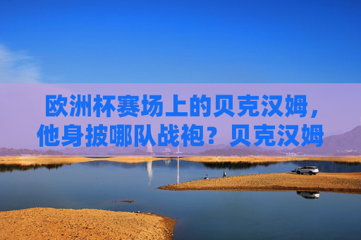 欧洲杯赛场上的贝克汉姆,他身披哪队战袍?贝克汉姆欧洲杯战袍,英格兰