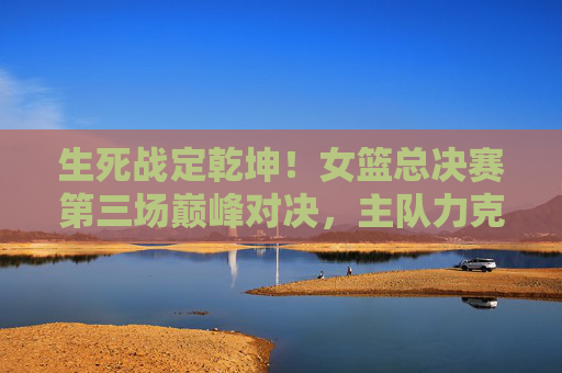 生死战定乾坤！女篮总决赛第三场巅峰对决，主队力克对手手握赛点，生死战定乾坤！女篮总决赛第三场巅峰对决主队力克对手手握赛点