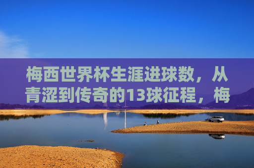 梅西世界杯生涯进球数，从青涩到传奇的13球征程，梅西世界杯13球，从青涩到传奇的征程