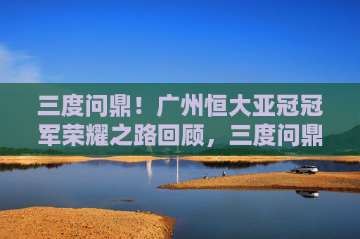 三度问鼎!广州恒大亚冠冠军荣耀之路回顾,三度问鼎!广州恒大亚冠冠军荣耀之路回顾