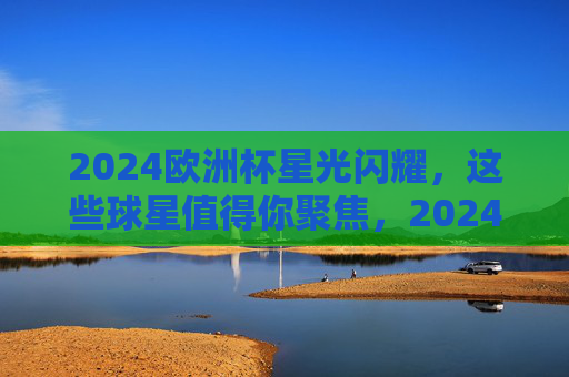 2024欧洲杯星光闪耀，这些球星值得你聚焦，2024欧洲杯星光闪耀，球星值得聚焦
