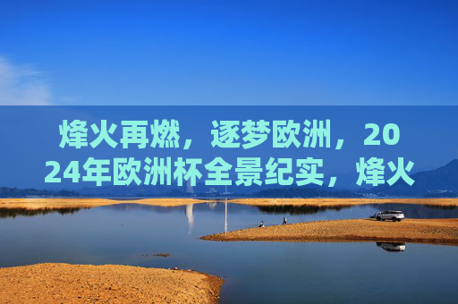 烽火再燃,逐梦欧洲,2024年欧洲杯全景纪实,烽火再燃,2024欧洲杯全景纪实