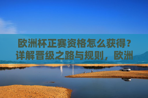欧洲杯正赛资格怎么获得？详解晋级之路与规则，欧洲杯正赛资格晋级之路与规则详解