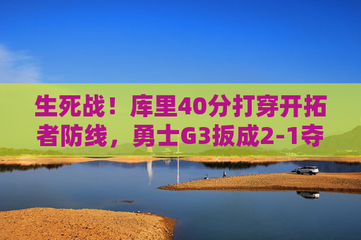 生死战！库里40分打穿开拓者防线，勇士G3扳成2-1夺回主场优势，生死战库里40分打穿防线 勇士G3扳成2-1夺回主场优势