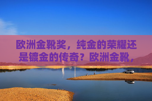 欧洲金靴奖,纯金的荣耀还是镀金的传奇?欧洲金靴,纯金荣耀还是镀金传奇?