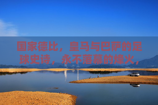 国家德比，皇马与巴萨的足球史诗，永不落幕的烽火，国家德比，皇马巴萨永不落幕的史诗烽火