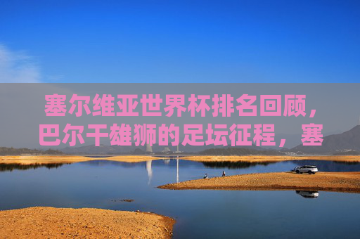 塞尔维亚世界杯排名回顾,巴尔干雄狮的足坛征程,塞尔维亚世界杯排名回顾,巴尔干雄狮的足坛征程