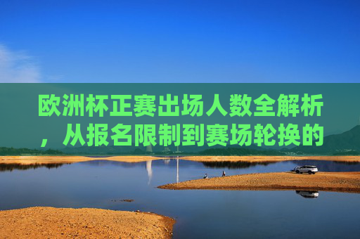 欧洲杯正赛出场人数全解析，从报名限制到赛场轮换的规则演变，欧洲杯正赛出场人数规则演变全解析