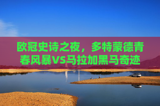 欧冠史诗之夜,多特蒙德青春风暴VS马拉加黑马奇迹,一场载入史册的半决赛对决,欧冠史诗夜,多特青春风暴战马拉加黑马奇迹