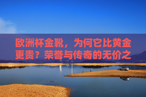 欧洲杯金靴,为何它比黄金更贵?荣誉与传奇的无价之碑,欧洲杯金靴,比黄金更贵的荣誉传奇碑