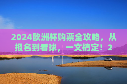 2024欧洲杯购票全攻略，从报名到看球，一文搞定！2024欧洲杯购票全攻略，从报名到看球一文搞定