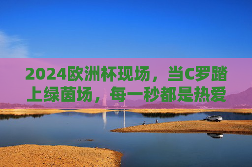 2024欧洲杯现场，当C罗踏上绿茵场，每一秒都是热爱的史诗，C罗2024欧洲杯绿茵场，热爱的史诗