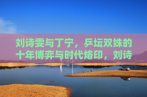 刘诗雯与丁宁,乒坛双姝的十年博弈与时代烙印,刘诗雯与丁宁,乒坛双姝的十年博弈与时代烙印