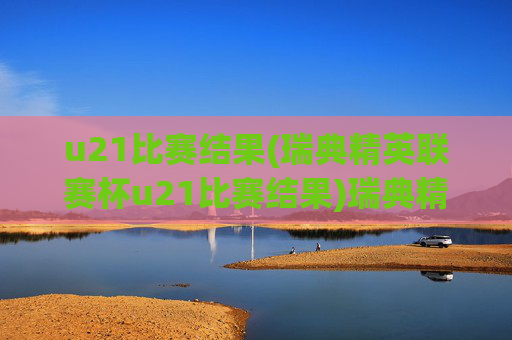 u21比赛结果(瑞典精英联赛杯u21比赛结果)瑞典精英联赛杯U21比赛结果
