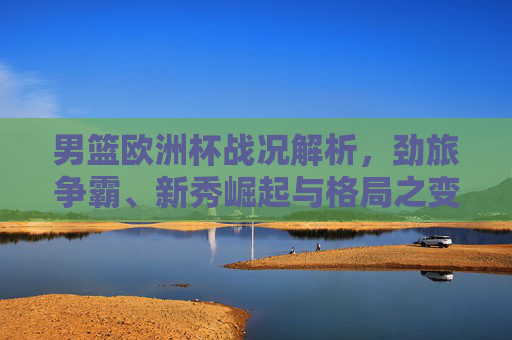 男篮欧洲杯战况解析，劲旅争霸、新秀崛起与格局之变，男篮欧洲杯战况解析，劲旅争霸、新秀崛起与格局之变