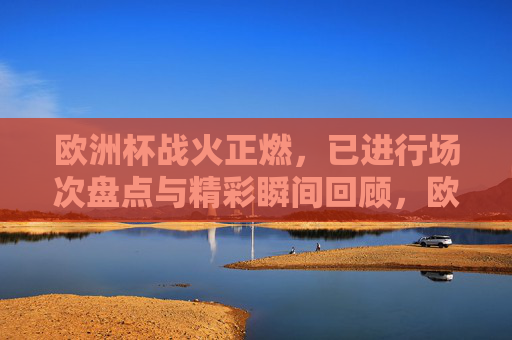 欧洲杯战火正燃,已进行场次盘点与精彩瞬间回顾,欧洲杯战火正燃,已进行场次盘点与精彩瞬间回顾