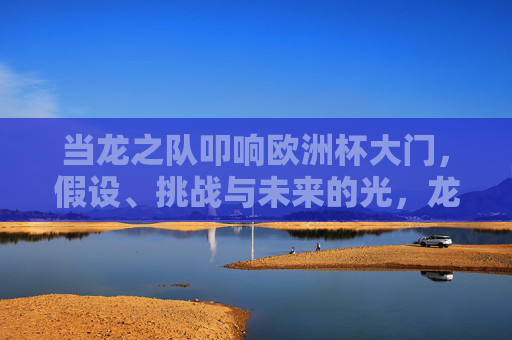 当龙之队叩响欧洲杯大门，假设、挑战与未来的光，龙之队叩响欧洲杯，假设、挑战与未来之光