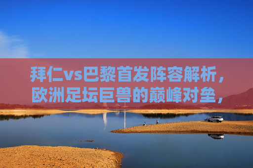 拜仁vs巴黎首发阵容解析,欧洲足坛巨兽的巅峰对垒,战术博弈谁占先机?拜仁巴黎首发解析,巨兽巅峰对决,战术博弈谁占先机?