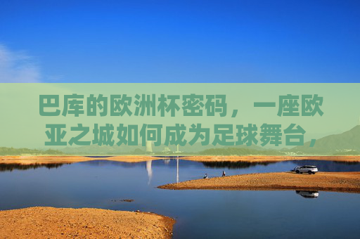 巴库的欧洲杯密码,一座欧亚之城如何成为足球舞台,欧亚之城巴库,欧洲杯足球舞台的密码