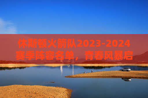 休斯顿火箭队2023-2024赛季阵容名单，青春风暴启航，重建之路蓄力，休斯顿火箭2023-2024赛季，青春风暴启航，重建之路蓄力