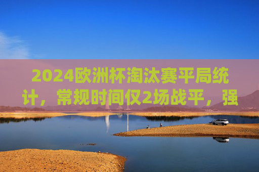 2024欧洲杯淘汰赛平局统计,常规时间仅2场战平,强队对决成平局主战场,2024欧洲杯淘汰赛,强队对决成平局主战场,常规时间仅2场战平