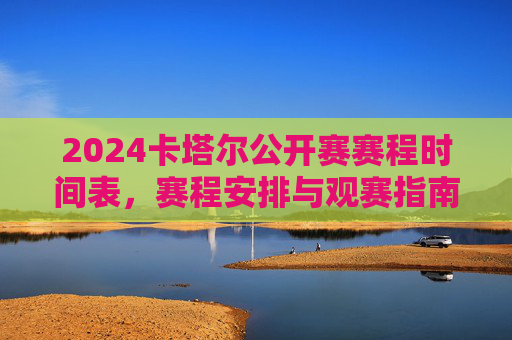 2024卡塔尔公开赛赛程时间表,赛程安排与观赛指南,2024卡塔尔公开赛赛程时间表与观赛指南