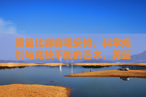 男篮比赛赛程安排,科学规划与竞技平衡的艺术,男篮赛程安排,科学规划与竞技平衡的艺术