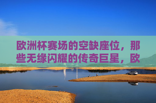 欧洲杯赛场的空缺座位，那些无缘闪耀的传奇巨星，欧洲杯空缺座位，无缘闪耀的传奇巨星
