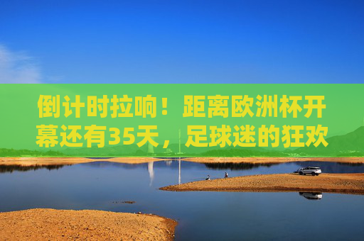 倒计时拉响!距离欧洲杯开幕还有35天,足球迷的狂欢即将启幕,倒计时拉响!欧洲杯35天倒计时,球迷狂欢启幕