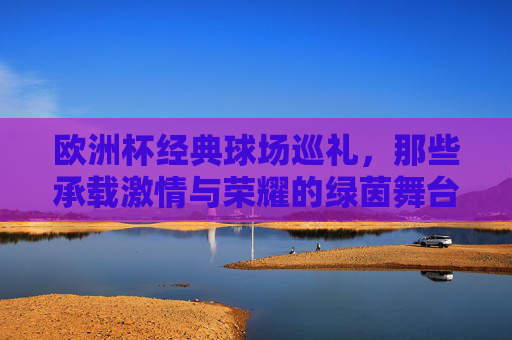 欧洲杯经典球场巡礼，那些承载激情与荣耀的绿茵舞台，欧洲杯经典球场巡礼，激情与荣耀的绿茵舞台