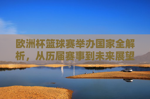 欧洲杯篮球赛举办国家全解析，从历届赛事到未来展望，欧洲杯篮球赛举办国家全解析，从历届赛事到未来展望