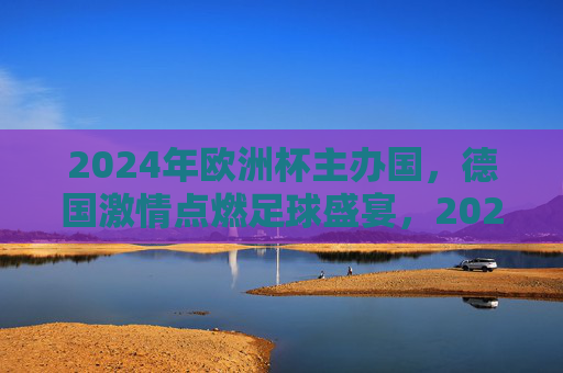 2024年欧洲杯主办国，德国激情点燃足球盛宴，2024欧洲杯，德国激情点燃足球盛宴