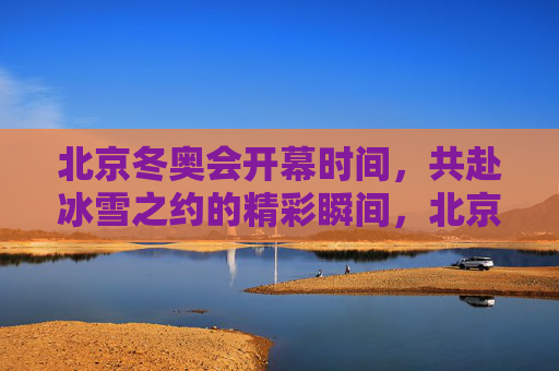 北京冬奥会开幕时间，共赴冰雪之约的精彩瞬间，北京冬奥会开幕，共赴冰雪之约的精彩瞬间