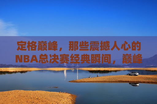 定格巅峰,那些震撼人心的NBA总决赛经典瞬间,巅峰定格,NBA总决赛震撼经典瞬间