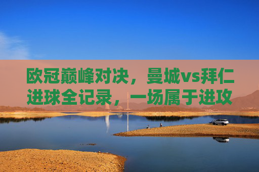 欧冠巅峰对决,曼城vs拜仁进球全记录,一场属于进攻艺术的盛宴,欧冠巅峰对决,曼城vs拜仁进球全记录,进攻艺术的盛宴