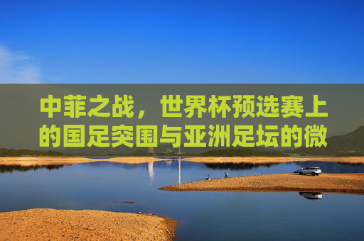 中菲之战,世界杯预选赛上的国足突围与亚洲足坛的微光,中菲之战,世界杯预选赛上的国足突围与亚洲微光
