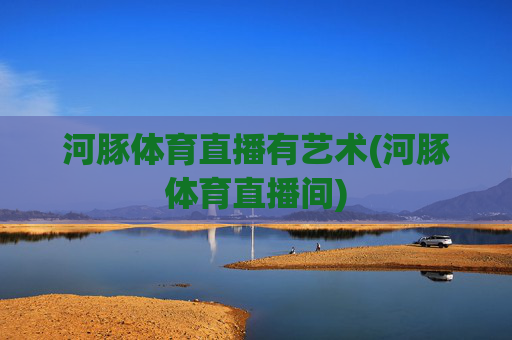 河豚体育直播有艺术(河豚体育直播间)
