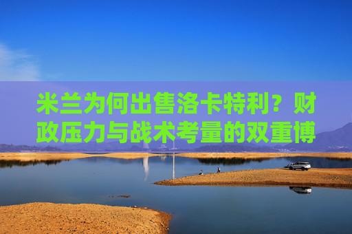 米兰为何出售洛卡特利？财政压力与战术考量的双重博弈，米兰出售洛卡特利，财政压力与战术考量的双重博弈